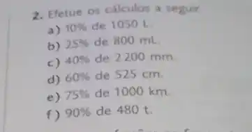 2. Efetue os cálculos a seguir
a) 10%  de 1050 L
b) 25%  de 800 mL
c) 40%  de 2200 mm
d) 60%  de 525 cm.
e) 75%  de 1000 km.
f) 90%  de 480 t.