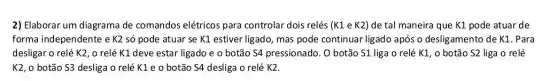 2) Elaborar um diagrama de comandos elétricos para controlar dois relés (K1 e K2) de tal maneira que K1 pode atuar de
forma independente e K2 só pode atuar se K1 estiver ligado , mas pode continuar ligado após o desligamento de K1. Para
desligar o relé K2 , o relé K1 deve estar ligado e o botão S4 pressionado. O botão S1 liga 0 relé K1, o botão S2 liga o relé
K2, o botão S3 desliga o relé K1 e o botão S4 desliga o relé K2.