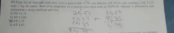 2") Elias foi ao mercado com seus avos e gastou R 12,50 com bebidas, R 20,50 com comidas e R 12,35
com 1 kg de carne. Seus avós pagaram as compras com uma nota de RS50,00 Marque a alternativa que
representa o troco recebido por eles.
a) RS45,35
b) R 12,60
a R 5,35
d) R 4.65