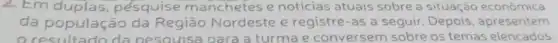 2. Em duplas pésquise manchetes e noticias atuais sobre a situação econômica
da população da Região Nordeste e registre-as a seguir apresentern
resultado da nesouisa para a turma e conversem sobre os temas elencados.