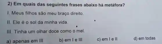 2) Em quais das seguintes frases abaixo há metáfora?
I Meus filhos são meu braço direito.
II . Ele é o sol da minha vida.
III . Tinha um olhar doce como o mel.
a)apenas em III
b) em le III
c) em lell
d) em todas