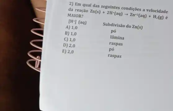 2) Em qual das seguintes condições a velocidade
da reação Zn(s)+2H^+(aq)arrow Zn^+2(aq)+H_(2)(g) é
MAIOR?
[H^+](aq)
Subdivisão do Zn(s)
A) 1,0
pó
B) 1,0
lâmina
C) 1,0
raspas
D) 2,0
pó
E) 2,0
raspas