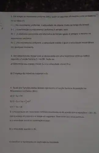 2- Em relação ao movimento uniforme (MU) avalie as seguintes afirmações como verdadeiras
(V) ou falsas (F)
I-( ) No movimento uniforme, a velocidade do objeto muda ao longo do tempo.
II-( )A aceleração no movimento uniforme é sempre nula.
III-( ) A distância percorrida em intervalos de tempo iguais é sempre a mesma no
movimento uniforme.
IV-( ) No movimento uniforme, a velocidade média é igual à velocidade instantânea
em qualquer momento.
3- Um determinado móvel está se deslocando em uma trajetória retilínea (MRU)
segundo a função horária S=4+28t Pede-se:
a) Determine seu espaço inicial (S_(0)) e a velocidade inicial (V_(0))
b) O espaço do móvel no instante t=3s.
4- Quais das funções dadas abaixo representa a função horária da posição no
Movimento Uniforme (MU):
a) S=S_(0)+Vt
b) S=S_(0)+V_(0)t+(1)/(2)acdot t^2
c) V=V_(0)+at
5- Uma partícula em movimento retilíneo movimenta-se de acordo com a equação v=10+3t
com o espaço em metros e o tempo em segundos. Determine para essa particula:
a) a velocidade inicial e a aceleração escalar;
b) a velocidade quando t=8s
c) classificar o movimento em acelerado ou retardado.