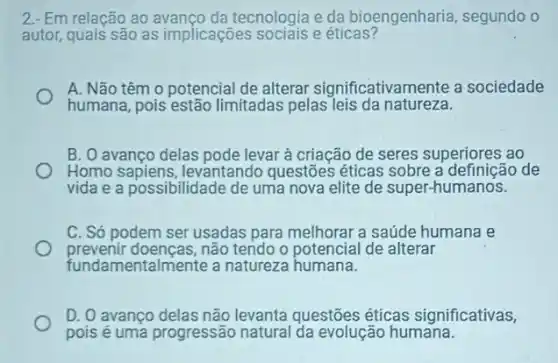 2.- Em relação ao tecnologia e da bioengenharia, segundo o
autor, quais são as implicaçōes sociais e éticas?
A. Não têm o potencial de alterar significativamente a sociedade
humana, pois estão limitadas pelas leis da natureza.
B. O avanco delas pode levar à criação de seres superiores ao
Homo sapiens, levantando questões éticas sobre a definição de
vida e a possibilidade de uma nova elite de super-humanos.
C. Só podem ser usadas para melhorar a
prevenir doenças, não tendo o potencial de alterar
fundamentalmente a natureza humana.
D. 0 avanço delas não levanta questões éticas significativas,
pois é uma progressão natural da evolução humana.