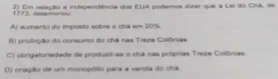 2) Em relação a independéncia dos EUA podemos dizer que a Lei do Chá die
1773, determinou
A) aumento do imposto sobre o chá em 20% 
B) probiço do consumo do chá nas Treze Coldnias
C) obrigatoriedade de producti to o chanas proprias Treze Colibnias
D) criação de um monopolio para a venda do cha