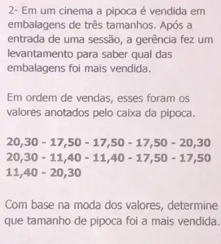 2- Em um cinema a pipoca é vendida em
embalagens de três tamanhos. Após a
entrada de uma sessão, a gerência fez um
levantamento para saber qual das
embalagens foi mais vendida.
Em ordem de vendas, esses foram os
valores anotados pelo caixa da pipoca.
20,30-17,50-17,50-17,50-20,30
20,300-11,400-11,400-17,50-17,50
11,40-20,30
Com base na moda dos valores , determine