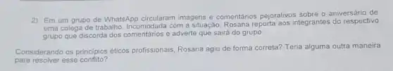 2) Em um grupo de WhatsApp circularam imagens e comentários pejorativos sobre o aniversário de
uma colega de trabalho Incomodada com a situação Rosana reporta aos integrantes do respectivo
grupo que discorda dos e adverte que sairá do grupo.
Considerando os principios éticos profissionais, Rosana agiu de forma correta?Teria alguma outra maneira
para resolver esse conflito?