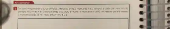 2 Em um investimento a juros simples, a relação entre o montante Me o tempoté dada por uma funcão
do tipo M(t)=at+b Considerando que para 3 meses, 0 montante é de 12 mil reais e, para 8 meses.
montante é de 15 mil reais, determine a e b.
square