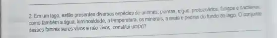 2. Em um lago, estão diversas espécies de animais , plantas, algas , protozoários fungos e bactérias,
__
como também a água, luminosidade , a temperatura, os minerais, a areia e pedras do fundo do lago. 0 conjunto