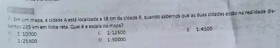 2. Em um mapa , a cidade A está localizada a 18 cm da cidade B, quando sabemos que as duas cidades estão na realidade dis-
tantes 225 km em linha reta. Qualé a escala do mapa?
1:10000
1:12500
1:4500
1:25500
D. 1:50000
MICEISING