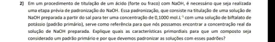 2) Em um procedimento de titulação de um ácido (forte ou fraco)com NaOH, é necessário que seja realizada
uma etapa prévia de padronização do NaOH. Essa padronização, que consiste na titulação de uma solução de
NaOH preparada a partir do sal para ter uma concentração de 0,1000mol.L^-1 com uma solução de biftalato de
potássio (padrão primário), serve como referência para que nós possamos encontrar a concentração real da
solução de NaOH preparada Explique quals as caracteristicas primordiais para que um composto seja
considerado um padrão primário e por que devemos padronizar as soluções com esses padrões?