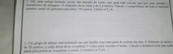 2. Em uma antiga fazenda, existe um moinho de vento com uma roda circular que gira para acionar o
mecanismo de moagem . O diâmetro dessa roda é de 2.4 metros. Calcule o comprimento da roda e explique
quantas vezes ela gira para percorrer 150 metros.Utilize pi =3,14
3. Um grupo de atletas está treinando em um estádio com uma pista de corrida circular O diâmetro da pista é
de 70 metros, e cada atleta deve completar 5 voltas para concluir o treino. Calcule a distância total que cada
atleta percorrerá ao completar o treino . Considere pi =3,14