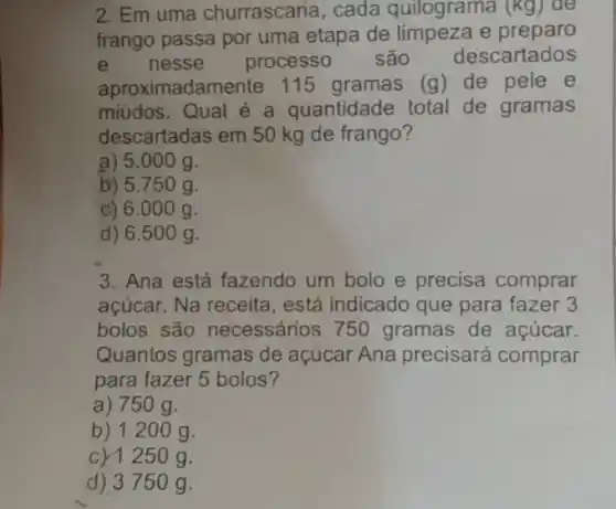 2. Em uma churrascaria, cada quilograma (Kg) ae
frango passa por uma etapa de limpeza e preparo
e nesse processo são descartados
aproxi madamente 115 gramas (g) de pele e
miúdos. Qual é a quantidade total de gramas
descartadas em 50 kg de frango?
a) 5.000 g.
b) 5.750 g.
c) 6.000 g.
d) 6.500 g.
3. Ana está fazendo um bolo e precisa comprar
açúcar. Na receita , está indicado que para fazer 3
bolos são necessários 750 gramas de açúcar.
Quantos gramas de açúcar Ana precisará comprar
para fazer 5 bolos?
a) 750 g.
b) 1200 g.
c) 1250 g.
d) 3750 g.