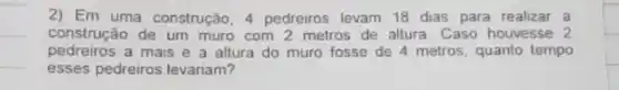 2) Em uma construção 4 pedreiros levam 18 dias para realizar a
construção de um muro com 2 metros de altura. Caso houvesse 2
pedreiros a mais e a altura do muro fosse de 4 metros, quanto tempo
esses pedreiros levariam?