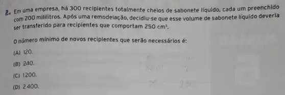 2. Em uma empresa, há 300 recipientes totalmente cheios de sabonete líquido, cada um preenchido
com 200 mililitros. Após uma remodelaçǎ , decidiu-se que esse volume de sabonete líquido deveria
ser transferido para recipientes que comportam 250cm^3
número mínimo de novos recipientes que serão necessários é:
(A) 120.
(B) 240.
(C) 1200.
(D) 2400.