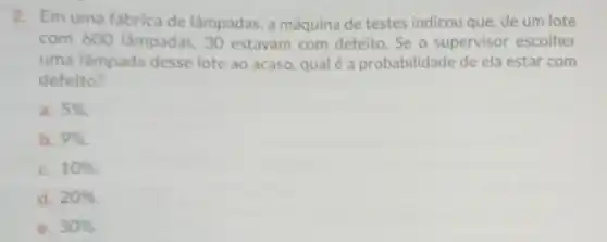 2. Em uma fábrica de lâmpadas, a máquina de testes indicou que de um lote
com 600 lâmpadas 30 estavam com defeito. Se o supervisor escolher
uma lâmpada desse lote ao acaso, qual é a probabilidade de ela estar com
defeito?
a. 5% 
b. 9% 
C. 10% 
d. 20% 
e. 30%