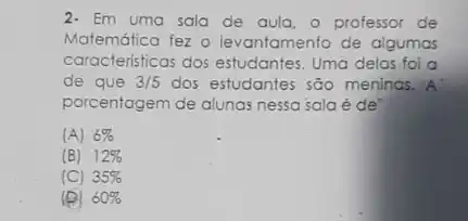 2. Em uma sala de aula, o professor de
Matemática fez o levantamento de algumas
caracteristicas dos estudantes Uma delas foi a
de que 3/5 dos estudantes são menings. A
porcentogem de alunas nessa sala é de"
(A) 6% 
(B) 12% 
(C) 35% 
(e) 60%