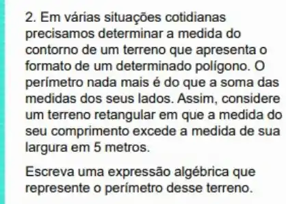 2. Em várias situações cotidianas
precisamos determinar a medida do
contorno de um terreno que apresenta o
formato de um determinado poligono. O
perímetro nada mais é do que a soma das
medidas dos seus lados Assim, considere
um terreno retangular em que a medida do
seu comprimento excede a medida de sua
largura em 5 metros.
Escreva uma expressão algébrica que
represente o perimetro desse terreno.