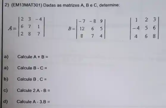 2) (EM13MAT301) Dadas as matrizes A, B e C, determine:
A=vert } 2&3&-4 6&7&1 2&8&7 vert 
B=vert } -7&-8&9 12&6&5 8&7&4 vert 
vert } 1&2&3 -4&5&6 4&6&8 vert 
a) Calcule A+B=
a) Calcule B-C=
b) CalculeB.C=
C) Calcule 2.A-B=
d) CalculeA-3.B=