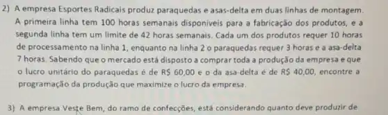 2) A empresa Esportes Radicais produz paraquedas e asas-delta em duas linhas de montagem.
A primeira linha tem 100 horas semanais disponiveis para a fabricação dos produtos, e a
segunda linha tem um limite de 42 horas semanais. Cada um dos produtos requer 10 horas
de processamento na linha 1, enquanto na linha 2 o paraquedas requer 3 horas e a asa-delta
7 horas. Sabendo que o mercado está disposto a comprar toda a produção da empresa e que
lucro unitário do paraquedas é de R 60,00 e o da asa -delta é de R 40,00 encontre a
programação da produção que maximize o lucro da empresa.
3) A empresa Veste Bem, do ramo de confecçōes, está considerando quanto deve produzir de