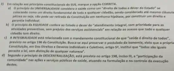 2) Emrelação aos principles constituclonals do 505, marque a opção CORRETA
a) Oprinciple da UNIVERSAUDADE considera a sadde como um "direlto de todos e dever do Estado" se
colocando como um direlto fundamental de todo e qualquer cidad3o, sendo considerado ate mesmo clousula
pétrea ou seja, não pode ser retireds da Constitulção em nenhuma hipótese, por constituir um direito e
garantia Individual.
b) Oprinciplo da EquipADE confere ao Estado o dever do "stendimento Integral, com priondade para as
atividades preventivas, sem prejulzo dos servicos assistencials" em relação so acesso que todo e qualguer
cidadão tem direlto.
c) AINTEGHAUDADE está relacionada com o mandamento constitucional de que "saude 6 direito de todos",
previsto no artigo 196 da Constitulção. Busca-se aqui preservar o postulado da isonomia, visto que a propria
Constitulção, em Dos Direltos e Deveres Individuals e Coletivos , artigo 52, Institul que "todos são iguals
perante a lel, sem distingGo de qualquer natureza",
d) Segundo o principle de DESCENTRALIZACAO está prevista no artigo 198, inciso III, a "participação da
comunidade" nas ações e serviços poblicos de sadde,atuando na formulação e no controle da execução
destes,