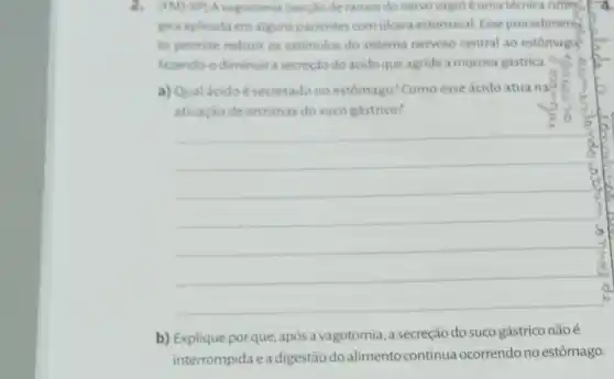 2. (EM)-SP)A vagotomia (secciode ramos do nervo vago)éuma técnica citien. I
gica aplicada em alguns pacientes comulcera estomacal. Esse procediment
to permite reduzir os estimulos do sistema nervoso central ao estomago
fazendo-odiminuir a secreçodo ácido que agride a mucosa gástrica.
a) Qual ácido é secretado no estomago? Como esse ácido atua na?
ativação de enzimas do suco gástrico?
__
b) Explique porque após a vagotomia a secreção do suco gástrico nãoé
interrompida ea digestão do alimento continua ocorrendo no estômago