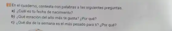 2. En el cuaderno contesta con palabras a las siguientes preguntas.
a) ¿Cuál es tu fecha de nacimiento?
b) ¿Qué estación del año más te gusta?¿Por qué?
c) ¿Qué dia de la semana es el más pesado para ti? ¿Por qué?