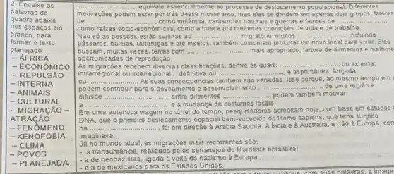 2- Encaixe as
palavras do
quadro abaixo
nos espaços em
branco, para
formar o texto
planejado
RICA
- ECONÔMICO
- REPULSÁO
- INTERNA
- ANIMAIS
- CULTURAL
- MIGRACÁO -
ATRACÃO
- FENOME NO
- XENOFOBIA
- CLIMA
- POVOS
- PLANEJADA.
__ ... equivale essencialmente ao processo de deslocamento populacional. Diferentes
motivações podem estar por trás desse movim ento, mas elas se dividem em apenas dois grupos: fatores
de __ ......... como violência, catástrofes naturais e e fatores de __
como raizes sócio-econômicas , como a busca por methores condiçóes de vida e de trabalho.
Nǎo só as pessoas estão sujeitas ao __	........ Incluindo ..... migratóno:multos __
pássaros, baleias, tartarugas e assessetos, também costratóng procurar um novo local para viver. Eles
buscam, multas vezes, terras com __ manuals mais apropnado, tartura de alimentos e melhore
oportunidades de reprodução.
As migrações recebem diversas classificações, dentre as quars: __ ... ou extema:
intrarregional ou interregional Ou .............	- e espontânea, forçada __
As suas consequencias também sào vanadas. Isso porque , ao mesmo tempo em c
__ ......................................................................
podem contnbuir para o povoamento e desenvolviment............	...... de uma regiào e __
difusão __ entre diferentes __ podem também motivar
__ ...................e a mudança de locals.
Em uma autentica viagem no túnel do tempo , pesquisadores acreditam hoje com base em estudos
DNA, que o primeiro deslocamento espacial bem do Homo sapiens, que teria surgido
na ............. __ foi em direção à Arabia Saudita, à India e à Austrália, e nǎo à Europa, con
imaginava.
Já no mundo atual as migraçoes mais recorrentes são:
- a transumância,re talizada pelos sertanejos do Nordeste brasileiro;
- a de neonazistas, ligada à volta do nazismo ả Europa;
- e a de mexicanos para os Estados Uniqos.
axolique, com suas palayras aimage