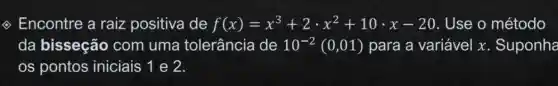 (2) Encontre a raiz positiva de f(x)=x^3+2cdot x^2+10cdot x-20 Use o método
da bisseção com uma tolerância de 10^-2(0,01) para a variável x . Suponha
os pontos iniciais 1 e 2.