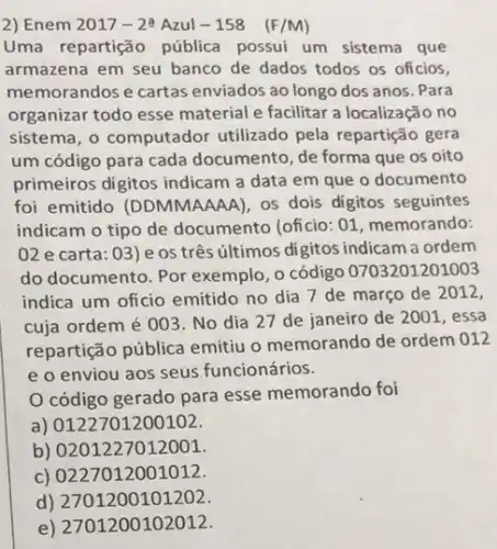 2) Enem 2017-2^2 Azul - 158 (F/M)
Uma repartição pública possui um sistema que
armazena em seu banco de dados todos os oficios,
memorandos e cartas enviados ao longo dos anos. Para
organizar todo esse material e facilitar a localização no
sistema, o computador utilizado pela repartição gera
um código para cada documento, de forma que os oito
primeiros digitos indicam a data em que o documento
foi emitido (DDMMAAAA), os dois digitos seguintes
indicam o tipo de documento (oficio: 01 , memorando:
02 e carta: 03 ) e os três últimos digitos indicam a ordem
do documento. Por exemplo, o código 0703201201003
indica um oficio emitido no dia 7 de março de 2012,
cuja ordem é 003 No dia 27 de janeiro de 2001, essa
repartição pública emitiu o memorando de ordem 012
e o enviou aos seus funcionários.
código gerado para esse memorando foi
a) 0122701200102.
b) 0201227012001
c) 0227012001012.
d) 2701200101202.
e) 2701200102012.