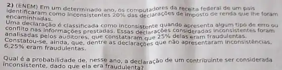 2) (ENEM) Em um da receita federal de um pais
encaminhadas. encaminhadas....es de imposto de renda que Ihe foram
declaração é classificada adas. Eggas deciances considerados inconsistentes foram
quando apresenta algum tipo de erro ou
informações prestadas.claraçōes
delas eram fraudulentas. 25% 
6,25%  eram fraudulentas.
Constations pelos auditores, que as declarações que não apresentaram Inconsistências,
Qualé a probabilidade de, nesse ano, a declaração de um contribuinte ser considerada
inconsistente, dado que ela era fraudulenta?