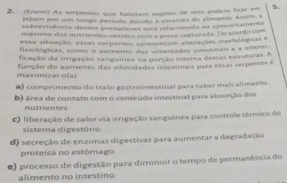 2. (Enem) As serpentes que habitam regioes de seca podem ficar em
jejum por um longo periodo devido a escassez de alimento. Assim, a
sobrevivencia desses predadores está relacionada ao aproveitamento
máximo dos nutrientes obtidos com a presa capturada. De acordo com
situação, essas serpentes apresentam alteraçóes morfológicas e
fisiológicas, como o aumento das vilosidades intestinais e a intensi-
ficação da irrigação sanguinea na porção interna dessas estruturas. A
função do aumento das vilosidades intestinais para essas serpentes
maximizar o(a)
5.
a) comprimento do trato gastrointestinal para caber mais alimento.
b) área de contato com o conteúdo intestinal para absorção dos
nutrientes.
c) liberação de calor via irrigação sanguínea para controle térmico do
sistema digestório.
d) secreção de enzimas digestivas para aumentar a degradação
proteica no estômago.
e) processo de digestão para diminuir o tempo de permanência do
alimento no intestino.