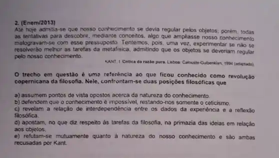 2. (Enem/2013)
Até hoje admitia-se que nosso conhecimento se devia regular pelos objetos; porém todas
as tentativas para descobrir, mediante conceitos, algo que ampliasse nosso conhecimento
malogravam-se com esse pressuposto Tentemos, pois, uma vez, experimentar se nào se
resolverào melhor as tarefas da metafisica, admitindo que os objetos se deveriam regular
pelo nosso conhecimento.
KANT, I Critica da razão pura. Lisboa: Calousto-Guibenkian 1994 (adaptado)
trecho em questão é uma referència ao que ficou conhecido como revolução
copernicana da filosofia Nele, confrontam-se duas posiçōes filosóficas que
a) assumem pontos de vista opostos acerca da natureza do conhecimento.
b) defendem que o conhecimento é impossivel, restando-nos somente o ceticismo.
c) revelam a relação de interdependência entre os dados da experiência e a reflexão
filosófica.
d) apostam, no que diz respeito às tarefas da filosofia, na primazia das ideias em relação
aos objetos.
e) refutam-se mutuamente quanto à natureza do nosso conhecimento e são ambas
recusadas por Kant.