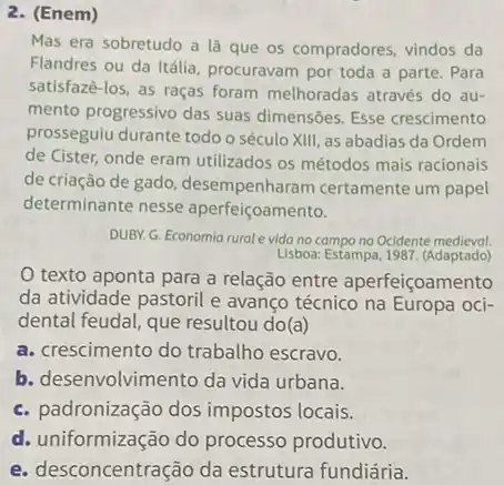 2. (Enem)
Mas era sobretudo a là que os compradores vindos da
Flandres ou da Itália procuravam por toda a parte. Para
satisfazê-los, as raças foram melhoradas através do au-
mento progressivo das suas dimensões. Esse crescimento
prosseguiu durante todo o século XIII, as abadias da Ordem
de Cister, onde eram utilizados os métodos mais racionais
de criação de gado desempenharam certamente um papel
determinante nesse aperfeiçoamento.
DUBY. G. Economia rural vida no campo no Ocidente medieval.
Lisboa: Estampa, 1987. (Adaptado)
texto aponta para a relação entre aperfeiçoar mento
da atividade pastoril e avanço técnico na Europa oci-
dental feudal, que resultou do(a)
a. crescimento do trabalho escravo.
b. desenvolvimento da vida urbana.
c. padronização dos impostos locais.
d. uniformização do processo produtivo.
e. desconcentração da estrutura fundidria