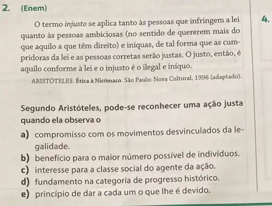 2. (Enem)
termo injusto se aplica tanto as pessoas que infringem a lei
quanto às pessoas ambiciosas (no sentido de quererem mais do
que aquilo a que têm direito) e iníquas, de tal forma que as cum-
pridoras da lei e as pessoas corretas serão justas. O justo, então, é
aquilo conforme à lei e o injusto é o ilegal e iníquo.
ARISTÓTELES. Ética à Nicômaco. São Paulo: Nova Cultural, 1996 (adaptado).
Segundo Aristóteles pode-se reconhecer uma ação justa
quando ela observa o
a) co mpromisso com os movimentos desvinculados da le-
galidade.
b) benefício para o maior número possível de indivíduos.
c) interesse para a classe social do agente da ação.
d) fundamento na categoria de progresso histórico.
e) princípio de dar a cada um o que lhe é devido.
4.