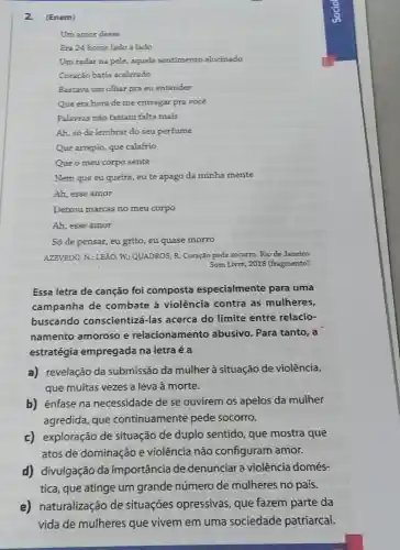 2. (Enem)
Um amor desse
Era 24 horas lado a lado
Um radar na pele,aquele sentimento alucinado
Coração batia acelerado
Bastava um olhar pra eu entender
Que era hora de me entregar pra vocé
Palavras nào faziam falta mais
Ah, só de lembrar do seu perfume
Que arrepio, que calafrio
Que o meu corpo sente
Nem que eu queira , eu te apago da minha mente
Ah, esse amor
Deixou marcas no meu corpo
Ah, esse amor
Só de pensar, eu grito, eu quase morro
AZEVEDO, N.; LEAO, W:QUADROS, R. Coração pede socorro. Rio de Janeiro:
Som Livre, 2018 (fragmento)
Essa letra de canção foi composta especialmente para uma
campanha de combate à violência contra as mulheres,
buscando conscientizá-las acerca do limite entre relacio-
namento amoroso e relacionamento abusivo. Para tanto, a
estratégia empregada na letra é a
a) revelação da submissão da mulher à situação de violência,
que muitas vezes a leva à morte.
b) énfase na necessidade de se ouvirem os apelos da mulher
agredida, que continuamente pede socorro.
c) exploração de situação de duplo sentido, que mostra que
atos de dominação e violência não configuram amor.
d) divulgação da importância de denunciar a violência domés-
tica, que atinge um grande número de mulheres no país.
e) naturalização de situações opressivas , que fazem parte da
vida de mulheres que vivem em uma sociedade patriarcal.