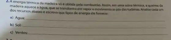 2. A energia térmica da madeira só é obtida pela combustão. Assim, em uma usina térmica, a queima da
madeira aquece aágua quese transforma em vapor e movimenta as pás das turbinas. Analise cada um
dos recursos abaixo e escreva que tipos de energia ele fornece:
a) Água:
b) Sol:
c) Ventos: