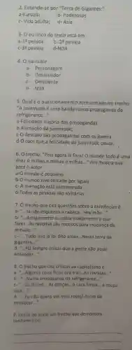 2 . Entende-se por "Terra de Gigantes:"
a-Europa;
b-Poderosos
c- Vida adulta; d- Ásia
3- 0 eu lírico do texto está em
a -1equiv  pessoa b- 2a pessoa
-3a pessoa d-NDA
4. 0 narrador
a- Personagem
b-Observador
c-Onisciente
d- NDA
5. Qualéo questionamento apresentado no trecho:
"A juventude é uma banda numa propaganda de
refrigerante __
a-Felicidade ilusória das propagandas.
b-Alienação da juventude;
c-O descaso das propagandas com os jovens
d-O caos que a felicidade da juventude causa.
6. O trecho:"Pois agora lá fora/ 0 mundo todo é uma
ilha/ A milhas e milhas e milhas. __ " nos mostra que
para o autor
a-O mundo é pequeno
b-O mundo vive cercado por aguas
c-A alienação está escancarada
d-Todas as pessoas são solitárias
7. O trecho que cita questōes sobre a existências é.
a-
...Já não esquento a cabeca __ .Hey mãe __ __
b- __ Antigamente eu sabia exatamente o que
fazer __ As revoltas são motivos para mudança de
atitude __
c- "...Tudo isso já foi dito antes __ Nesta terra de __
gigantes __
d. __ Há sempre coisas que a gente não pode
entender. __
8. O trecho que cita críticas ao capitalismo é
a- __ .Alguma coisa ficou prá trás __ As revistas __
b- __ Numa propaganda de refrigerante __
c- __ Os discos. __ As danças. __ A cara limpa. __ a roupa
suja...." __
d- __ Eu não quero ver meu rosto/Antes de
anoitecer __
9. Retire do texto um trecho que demonstra
conformismo.
__