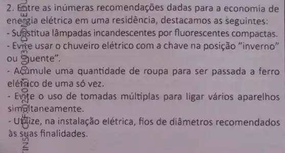 2. Entre as inúmeras recomendações dadas para a economia de
energia elétrica em uma residencia destacamos as seguintes:
- Sugstitua lâmpadas incandescer tes por fluorescentes compactas.
- Evite usar o chuveiro elétrico com a chave na posição "inverno"
ou quente".
- Acumule uma quantidade de roupa para ser passada a ferro
eléisico de uma só vez.
- Evite o uso de tomadas múltiplas para ligar vários aparelhos
simel taneamente.
- Utize,na instalação elétrica, fios de diâmetros recomendados
as suas finalidades.