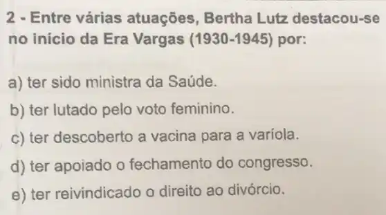 2 - Entre várias atuações, Bertha Lutz destacou-se
no início da Era Vargas (1930-1945) por:
a) ter sido ministra da Saúde.
b) ter lutado pelo voto feminino.
c) ter descoberto a vacina para a variola.
d) ter apoiado o fechamento do congresso.
e) ter reivindicado o direito ao divórcio.