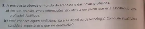 2. A entrevista aborda o mundo do trabalho e das novas profissões.
a) Em sua opinião essas informações são úteis a um jovem que está escolhendo uma
profissão? Justifique.
b) Você conhece algum profissional da área digital ou de tecnologia? Como ele atua? Você
considera importante o que ele desenvolve?