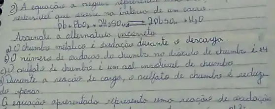 2) A equacáo a neguer represen
[
mathrm(Pb)+mathrm(PbO)_(2)+2 mathrm(H)_(2) mathrm(SO)_(4) leftharpoons 2 mathrm(pbsO)_(4)+mathrm(H)_(2) mathrm(O)
]
Assinale a altematulo incorreto
a) O chumbe metálico é exdaçá durante o descarya.
b) O número de exdacas do chumbs no discilo de chumbe i +4
c) O cultato de chumbe é um nal usolivel de chumbo
1) Durante a reacáe le carga, o oulfato de chumbe é redugyde apenas.