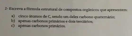 2- Escreva a formula estrutural de compostos orgânicos que apresentem:
a) cinco átomos de C , sendo um deles carbono quaternário;
b) apenas carbonos primários e dois terciários;
c) apenas carbonos primários.