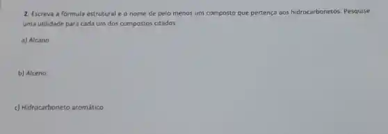 2. Escreva a fórmula estrutural e o nome de pelo menos um composto que pertença aos hidrocarbonetos . Pesquise
uma utilidade para cada um dos compostos citados.
a) Alcano.
b) Alceno.
c) Hidrocarboneto aromático.