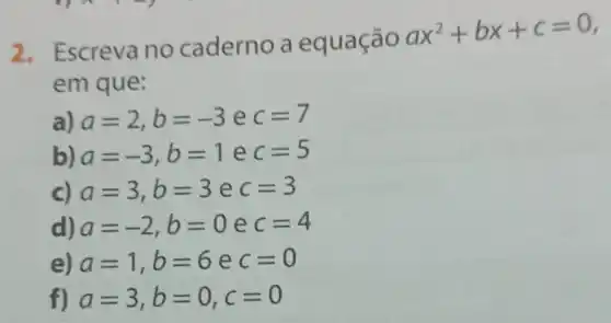 2. Escreva no caderno a equação
ax^2+bx+c=0
em que:
a) a=2,b=-3 e c=7
b) a=-3,b=1 e c=5
c) a=3,b=3 e c=3
d) a=-2,b=0 e c=4
e) a=1,b=6 e c=0
f) a=3,b=0,c=0