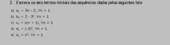 2. Escreva os seis termos iniciais das sequências dadas pelas seguintes leis
a) a_(n)=3n-2,Vngeqslant 1
b) b_(n)=2cdot 3^n,forall ngeqslant 1
C) c_(n)=n(n+1),forall ngeqslant 1
1) d_(n)=(-2)^n,forall ngeqslant 1
e) e_(n)=n^3,Vngeqslant 1