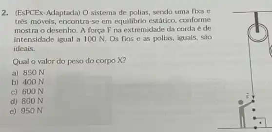 2. (ESPCEx-Adaptada) O sistema de polias sendo uma fixa e
três móveis, encontra -se em equilibrio estático, conforme
mostra o desenho. A força F na extremidade da corda é de
intensidade igual a 100 N. Os flos e as polias, iguais , são
ideais.
Qual o valor do peso do corpo X?
a) 850 N
b) 400 N
c) 600 N
d) 800 N
e) 950 N