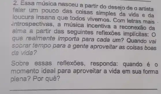 2. Essa música nasceu a partir do desejo de o artista
falar um pouco das coisas simples da vida e da
loucura insana que todos vivemos . Com letras mais
.intros pectivas,a música incentiva a reconexão da
alma a partir das seguintes reflexōes implicitas: 0
que realmente importa para cada um? Quando vai
sobrar tempo para a gente aproveitar as coisas boas
da vida?
Solore essas reflexōes , responda : quando é o
momento ideal para aproveitar a vida em sua forma
piena? Por quê?
__