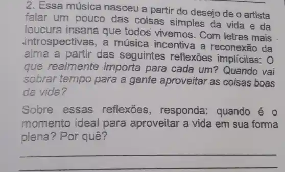 2. Essa música nasceu a partir do desejo de o artista
falar um pouco das coisas simples da vida e da
loucura insana que todos vivemos . Com letras mais
.introspect vas, a música incentiva a reconexão da
alma a partir das seguintes reflexōes implicitas:O
que realmente importa para cada um? Quando vai
sobrar tempo para a gente aproveitar as coisas boas
da vida?
Solore essas reflexōes , responda quando é o
momento ideal para aproveitar a vida em sua forma
piena? Por quê?
__