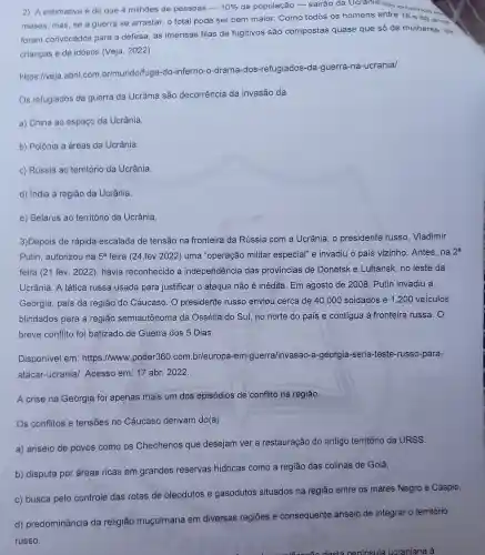 2) A estimativa é de que 4 milhões de pessoas -
10%  da população - sairão da Ucrania nos pr
meses , mas, se a guerra se arrastar, o total pode ser bem maior.Como todos os homens entre 18 e 60
foram convocados para a defesa, as imensas filas de fugitivos são compostas quase que só de mulheres ,de
crianças e de idosos (Veja . 2022).
https://veja abril.com br/mundo/fuga -do-inferno -o-drama -dos -refugiados -da-guerra -na -ucrania/
Os refugiados da guerra da Ucrânia são decorrência da invasão da
a) China ao espaço da Ucrânia.
b) Polônia a áreas da Ucrânia.
c) Rússia ao território da Ucrânia.
d) India à região da Ucrânia.
e) Belarus ao território da Ucrânia.
3)Depois de rápida escalada de tensão na fronteira da Rússia com a Ucrânia, 0 presidente russo Vladimir
Putin , autorizou na 5^a feira (24.fev .2022)uma "operação militar especial"e invadiu o pais vizinho .Antes, na
2^a
feira (21 fev. 2022)havia reconhecido a independência das provincias de Donetsk e Luhansk no leste da
Ucrânia . A tática russa usada para justificar o ataque não é inédita . Em agosto de 2008 . Putin invadiu a
Geórgia , país da região do Cáucaso . 0 presidente russo enviou cerca de 40.000 soldados e 1.200 veiculos
blindados para a região semiautônoma da Ossétia do Sul, no norte do país e contigua à fronteira russa. O
breve conflito foi batizado de Guerra dos 5 Dias.
Disponivel em : https://www .poder360 .com br/europ a-em -guerra/invasac -a-georgia -seria -teste -russo -para-
atacar-ucrania/Acesso em: 17 abr. 2022.
A crise na Geórgia foi apenas mais um dos episódios de conflito na região.
Os conflitos e tensoes no Cáucaso derivam do(a)
a) anseio de povos como os Chechenos que desejam ver a restauração do antigo território da URSS.
b) disputa por áreas ricas em grandes reservas hidricas como a região das colinas de Golã.
c) busca pelo controle das rotas de oleodutos e gasodutos situados na região entre os mares Negro e Cáspio.